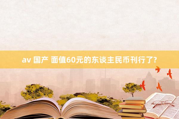 av 国产 面值60元的东谈主民币刊行了?