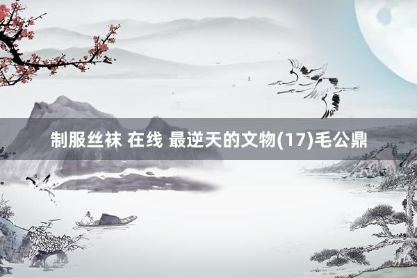 制服丝袜 在线 最逆天的文物(17)毛公鼎