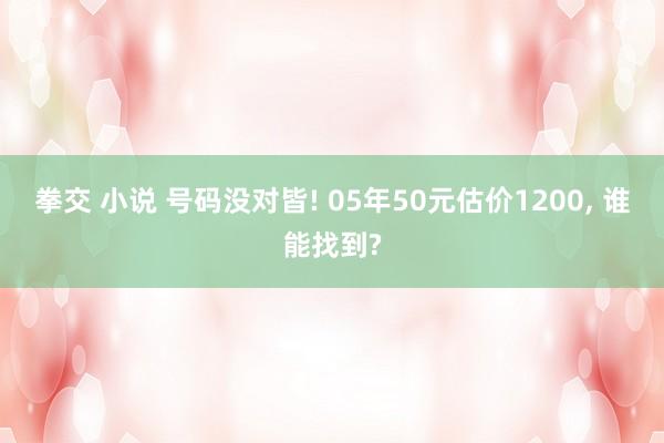 拳交 小说 号码没对皆! 05年50元估价1200, 谁能找到?
