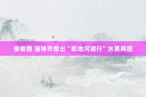 偷偷撸 淄博市推出“都地河湖行”水景舆图