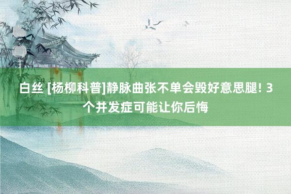 白丝 [杨柳科普]静脉曲张不单会毁好意思腿! 3个并发症可能让你后悔