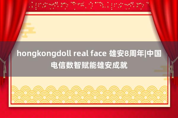 hongkongdoll real face 雄安8周年|中国电信数智赋能雄安成就