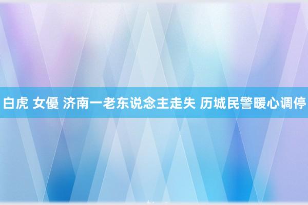 白虎 女優 济南一老东说念主走失 历城民警暖心调停