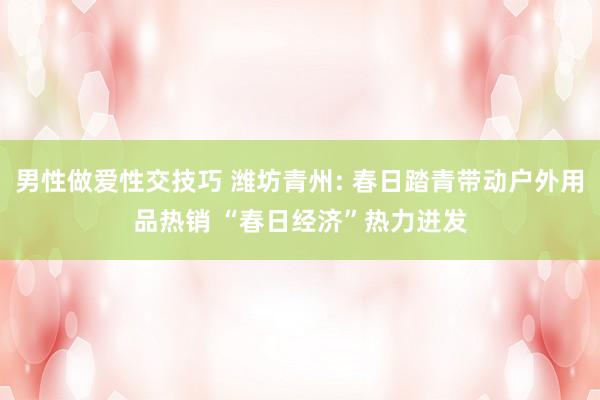 男性做爱性交技巧 潍坊青州: 春日踏青带动户外用品热销 “春日经济”热力迸发