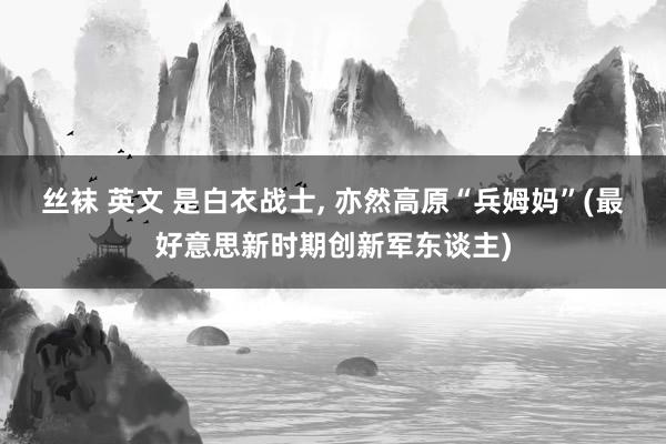 丝袜 英文 是白衣战士, 亦然高原“兵姆妈”(最好意思新时期创新军东谈主)