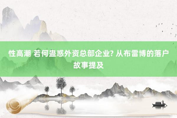 性高潮 若何蛊惑外资总部企业? 从布雷博的落户故事提及