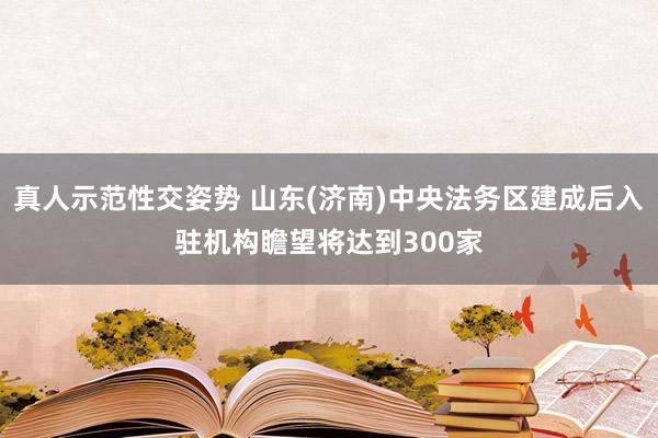 真人示范性交姿势 山东(济南)中央法务区建成后入驻机构瞻望将达到300家