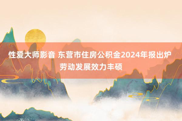 性爱大师影音 东营市住房公积金2024年报出炉 劳动发展效力丰硕