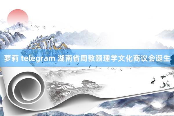 萝莉 telegram 湖南省周敦颐理学文化商议会诞生