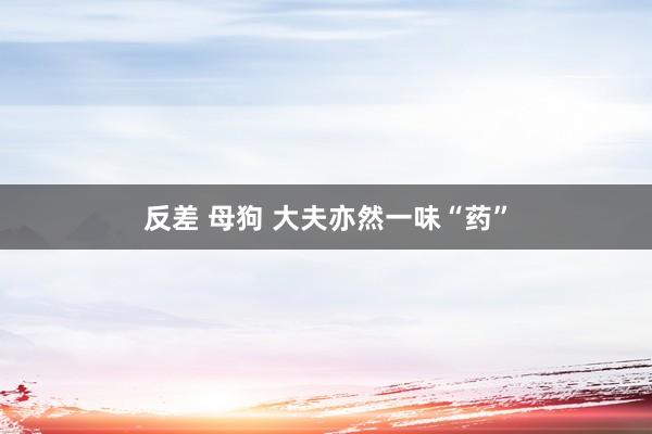 反差 母狗 大夫亦然一味“药”