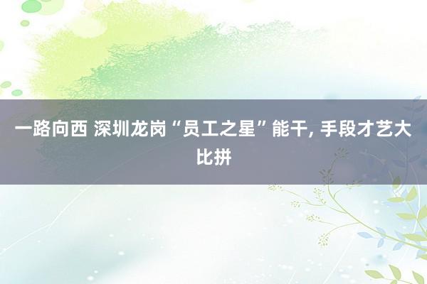 一路向西 深圳龙岗“员工之星”能干, 手段才艺大比拼