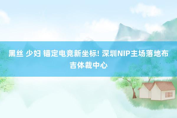 黑丝 少妇 锚定电竞新坐标! 深圳NIP主场落地布吉体裁中心