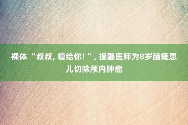 裸体 “叔叔, 糖给你! ”, 援疆医师为8岁脑瘫患儿切除颅内肿瘤