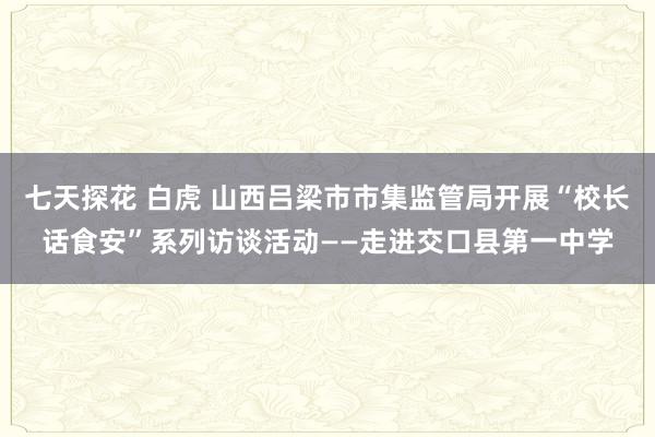 七天探花 白虎 山西吕梁市市集监管局开展“校长话食安”系列访谈活动——走进交口县第一中学