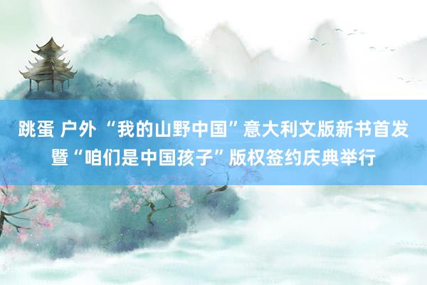 跳蛋 户外 “我的山野中国”意大利文版新书首发暨“咱们是中国孩子”版权签约庆典举行