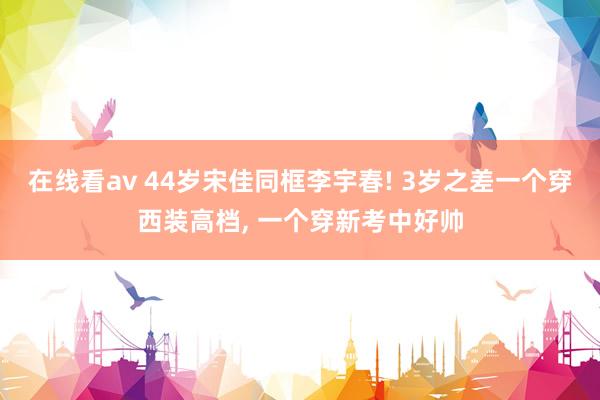 在线看av 44岁宋佳同框李宇春! 3岁之差一个穿西装高档, 一个穿新考中好帅