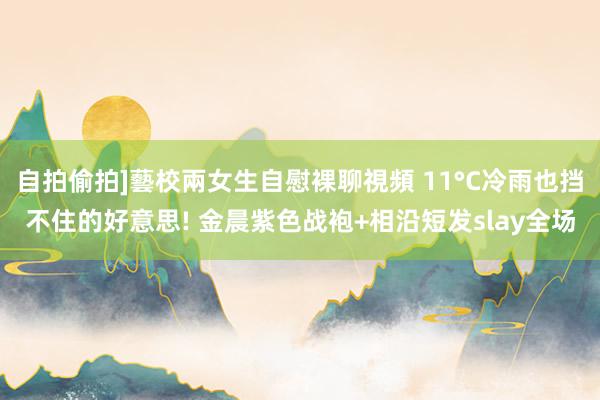 自拍偷拍]藝校兩女生自慰裸聊視頻 11°C冷雨也挡不住的好意思! 金晨紫色战袍+相沿短发slay全场