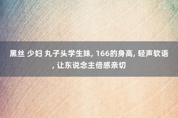 黑丝 少妇 丸子头学生妹, 166的身高, 轻声软语, 让东说念主倍感亲切