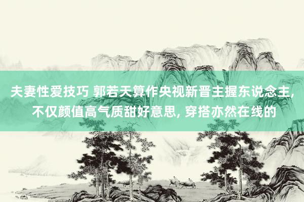 夫妻性爱技巧 郭若天算作央视新晋主握东说念主, 不仅颜值高气质甜好意思, 穿搭亦然在线的
