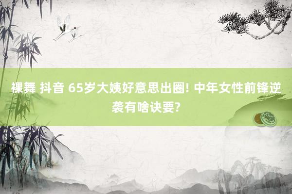 裸舞 抖音 65岁大姨好意思出圈! 中年女性前锋逆袭有啥诀要?