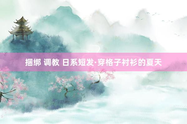 捆绑 调教 日系短发·穿格子衬衫的夏天