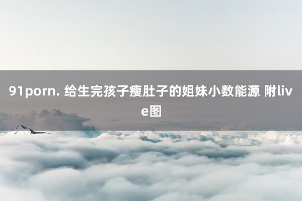 91porn. 给生完孩子瘦肚子的姐妹小数能源 附live图
