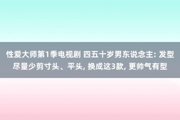 性爱大师第1季电视剧 四五十岁男东说念主: 发型尽量少剪寸头、平头, 换成这3款, 更帅气有型