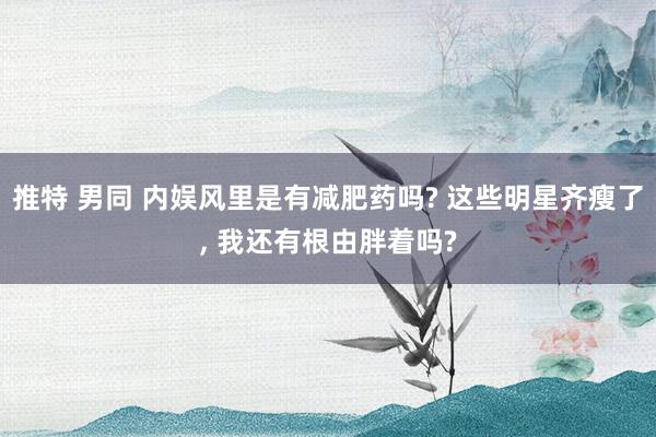 推特 男同 内娱风里是有减肥药吗? 这些明星齐瘦了, 我还有根由胖着吗?