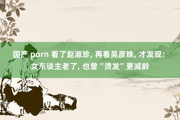 国产 porn 看了赵淑珍, 再看吴彦姝, 才发现: 女东谈主老了, 也曾“烫发”更减龄