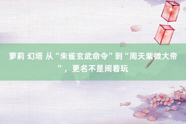 萝莉 幻塔 从“朱雀玄武命令”到“周天紫微大帝”，更名不是闹着玩