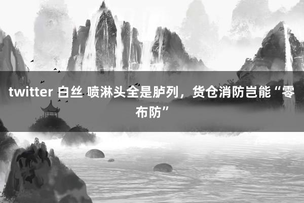 twitter 白丝 喷淋头全是胪列，货仓消防岂能“零布防”