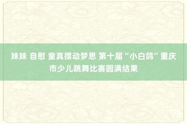 妹妹 自慰 童真摆动梦思 第十届“小白鸽”重庆市少儿跳舞比赛圆满结果