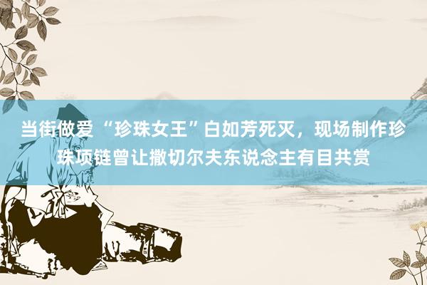 当街做爱 “珍珠女王”白如芳死灭，现场制作珍珠项链曾让撒切尔夫东说念主有目共赏