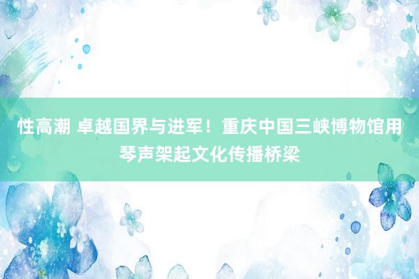 性高潮 卓越国界与进军！重庆中国三峡博物馆用琴声架起文化传播桥梁