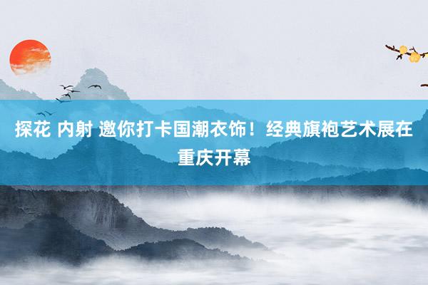 探花 内射 邀你打卡国潮衣饰！经典旗袍艺术展在重庆开幕