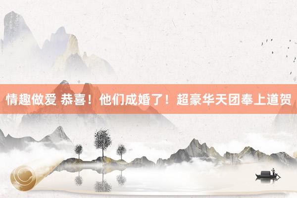 情趣做爱 恭喜！他们成婚了！超豪华天团奉上道贺