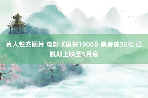 真人性交图片 电影《唐探1900》票房破36亿 已脱期上映至5月底