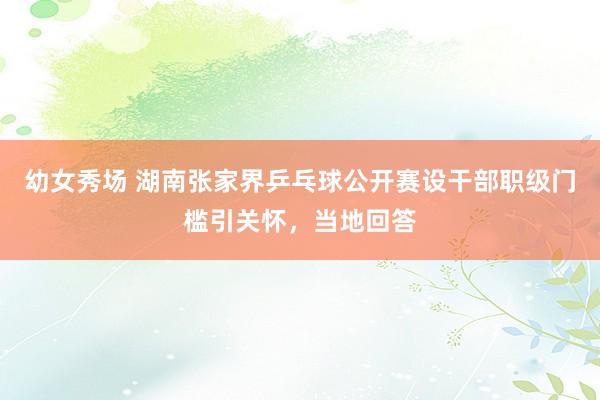 幼女秀场 湖南张家界乒乓球公开赛设干部职级门槛引关怀，当地回答