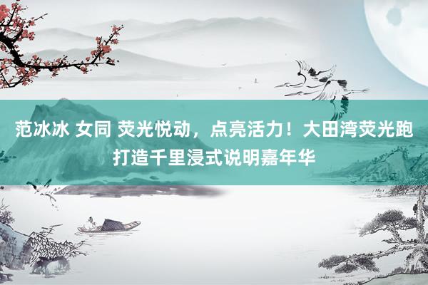 范冰冰 女同 荧光悦动，点亮活力！大田湾荧光跑打造千里浸式说明嘉年华