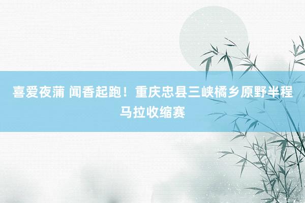 喜爱夜蒲 闻香起跑！重庆忠县三峡橘乡原野半程马拉收缩赛