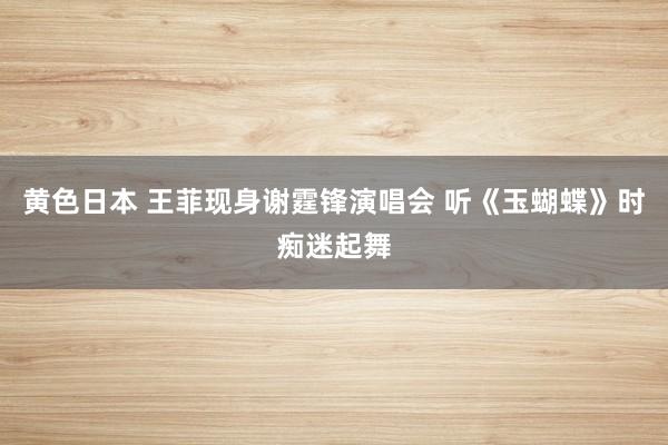 黄色日本 王菲现身谢霆锋演唱会 听《玉蝴蝶》时痴迷起舞