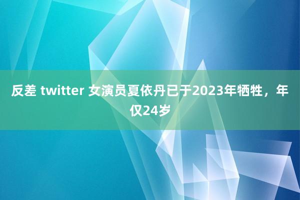 反差 twitter 女演员夏依丹已于2023年牺牲，年仅24岁