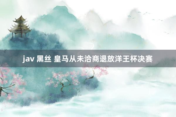 jav 黑丝 皇马从未洽商退放洋王杯决赛