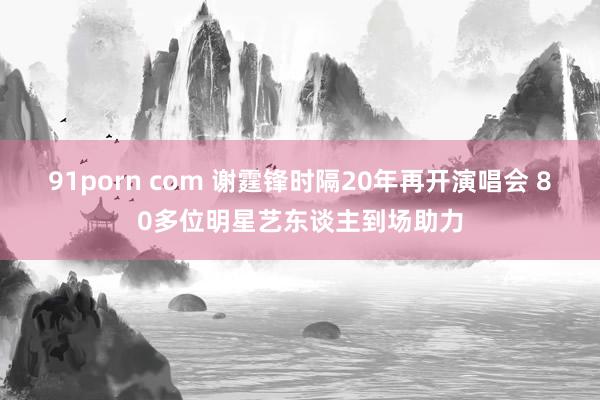 91porn com 谢霆锋时隔20年再开演唱会 80多位明星艺东谈主到场助力