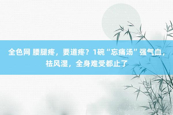 全色网 腰腿疼，要道疼？1碗“忘痛汤”强气血，祛风湿，全身难受都止了
