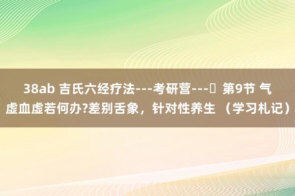 38ab 吉氏六经疗法---考研营---​第9节 气虚血虚若何办?差别舌象，针对性养生 （学习札记）
