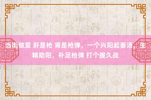 当街做爱 肝是枪 肾是枪弹，一个兴阳起萎汤，生精助阳，补足枪弹 打个握久战
