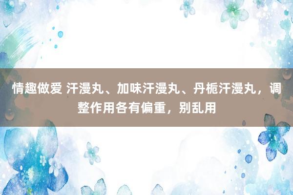 情趣做爱 汗漫丸、加味汗漫丸、丹栀汗漫丸，调整作用各有偏重，别乱用