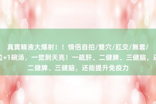 真實精液大爆射！！情侶自拍/雙穴/肛交/無套/大量噴精 2穴位+1碗汤，一觉到天亮！一疏肝、二健脾、三健脑，还能提升免疫力