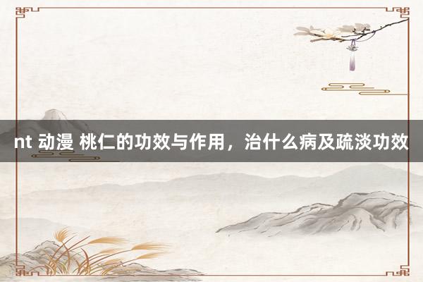 nt 动漫 桃仁的功效与作用，治什么病及疏淡功效